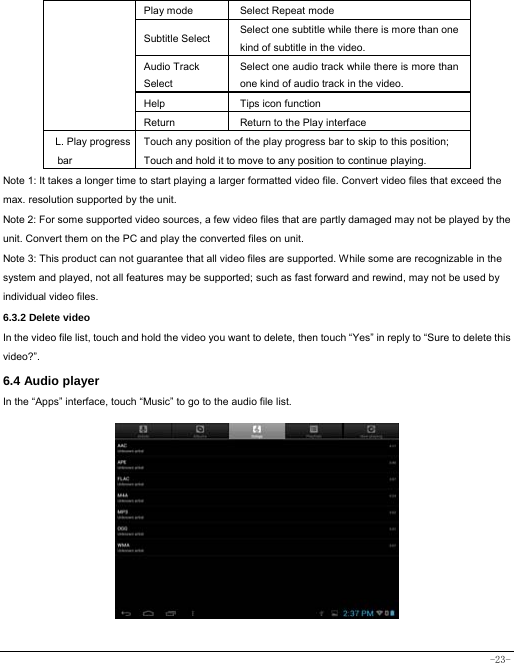  -23- Play mode Select Repeat mode Subtitle Select  Select one subtitle while there is more than one kind of subtitle in the video. Audio Track Select Select one audio track while there is more than one kind of audio track in the video. Help Tips icon function Return Return to the Play interface L. Play progress bar Touch any position of the play progress bar to skip to this position; Touch and hold it to move to any position to continue playing. Note 1: It takes a longer time to start playing a larger formatted video file. Convert video files that exceed the max. resolution supported by the unit. Note 2: For some supported video sources, a few video files that are partly damaged may not be played by the unit. Convert them on the PC and play the converted files on unit. Note 3: This product can not guarantee that all video files are supported. While some are recognizable in the system and played, not all features may be supported; such as fast forward and rewind, may not be used by individual video files. 6.3.2 Delete video In the video file list, touch and hold the video you want to delete, then touch “Yes” in reply to “Sure to delete this video?”. 6.4 Audio player In the “Apps” interface, touch “Music” to go to the audio file list.                