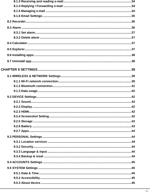  -3- 8.1.3 Receiving and reading e-mail ................................................................................. 348.1.4 Replying / Forwarding e-mail ................................................................................. 348.1.5 Managing e-mail ...................................................................................................... 348.1.6 Email Settings .......................................................................................................... 358.2 Recorder .............................................................................................................................. 368.3 Alarm ................................................................................................................................... 368.3.1 Set alarm................................................................................................................... 378.3.2 Delete alarm ............................................................................................................. 378.4 Calculator ............................................................................................................................ 378.5 Explorer ............................................................................................................................... 378.6 Installing apps .................................................................................................................... 388.7 Uninstall app ....................................................................................................................... 38CHAPTER 9 SETTINGS .................................................................................................. 399.1 WIRELESS &amp; NETWORK Settings .................................................................................... 399.1.1 Wi-Fi network connection ....................................................................................... 399.1.2 Bluetooth connection .............................................................................................. 419.1.3 Data usage................................................................................................................ 429.2 DEVICE Settings ................................................................................................................. 429.2.1 Sound ........................................................................................................................ 429.2.2 Display ...................................................................................................................... 429.2.3 HDMI .......................................................................................................................... 429.2.4 Screenshot Setting .................................................................................................. 429.2.5 Storage ..................................................................................................................... 439.2.6 Battery ...................................................................................................................... 439.2.7 Apps .......................................................................................................................... 449.3 PERSONAL Settings .......................................................................................................... 449.3.1 Location services .................................................................................................... 449.3.2 Security ..................................................................................................................... 449.3.3 Language &amp; input .................................................................................................... 449.3.4 Backup &amp; reset ........................................................................................................ 449.4 ACCOUNTS Settings .......................................................................................................... 459.5 SYSTEM Settings ............................................................................................................... 459.5.1 Data &amp; Time .............................................................................................................. 459.5.2 Accessibility ............................................................................................................. 459.5.3 About device ............................................................................................................ 45 