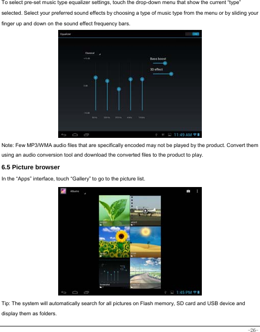 -26- To select pre-set music type equalizer settings, touch the drop-down menu that show the current “type” selected. Select your preferred sound effects by choosing a type of music type from the menu or by sliding your finger up and down on the sound effect frequency bars.             Note: Few MP3/WMA audio files that are specifically encoded may not be played by the product. Convert them using an audio conversion tool and download the converted files to the product to play. 6.5 Picture browser In the “Apps” interface, touch “Gallery” to go to the picture list.               Tip: The system will automatically search for all pictures on Flash memory, SD card and USB device and display them as folders. 