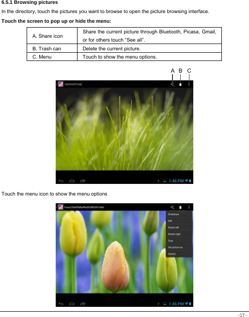 -27- 6.5.1 Browsing pictures  In the directory, touch the pictures you want to browse to open the picture browsing interface.   Touch the screen to pop up or hide the menu:  A. Share icon Share the current picture through Bluetooth, Picasa, Gmail, or for others touch “See all”.     B. Trash can  Delete the current picture. C. Menu  Touch to show the menu options.                 Touch the menu icon to show the menu options            CBA