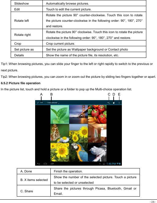  -28- Slideshow Automatically browse pictures. Edit  Touch to edit the current picture.   Rotate left Rotate the picture 90° counter-clockwise. Touch this icon to rotate the picture counter-clockwise in the following order: 90°, 180°, 270° and restore.   Rotate right  Rotate the picture 90° clockwise. Touch this icon to rotate the picture clockwise in the following order: 90°, 180°, 270° and restore. Crop Crop current picture.  Set picture as  Set the picture as Wallpaper background or Contact photo Details  Show the name of the picture file, its resolution, etc. Tip1: When browsing pictures, you can slide your finger to the left or right rapidly to switch to the previous or next picture. Tip2: When browsing pictures, you can zoom in or zoom out the picture by sliding two fingers together or apart. 6.5.2 Picture file operation In the picture list, touch and hold a picture or a folder to pop up the Multi-choice operation list.             A. Done  Finish the operation. B. X items selected Show the number of the selected picture. Touch a picture to be selected or unselected C. Share  Share the pictures through Picasa, Bluetooth, Gmail or Email. DCA  B E