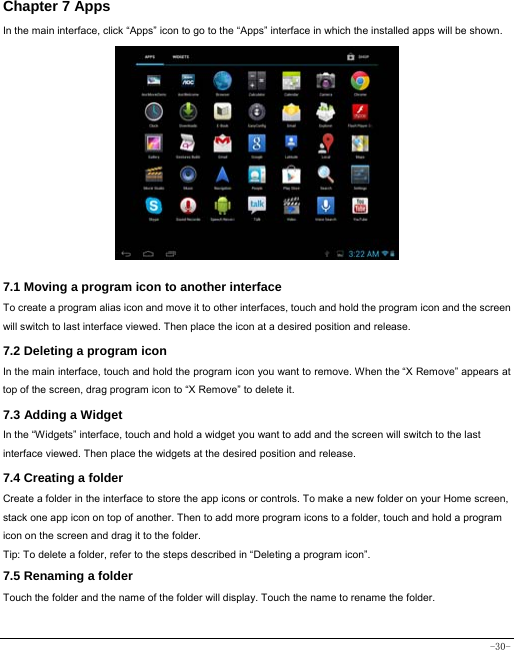  -30- Chapter 7 Apps In the main interface, click “Apps” icon to go to the “Apps” interface in which the installed apps will be shown.               7.1 Moving a program icon to another interface To create a program alias icon and move it to other interfaces, touch and hold the program icon and the screen will switch to last interface viewed. Then place the icon at a desired position and release. 7.2 Deleting a program icon   In the main interface, touch and hold the program icon you want to remove. When the “X Remove” appears at top of the screen, drag program icon to “X Remove” to delete it.  7.3 Adding a Widget In the “Widgets” interface, touch and hold a widget you want to add and the screen will switch to the last interface viewed. Then place the widgets at the desired position and release. 7.4 Creating a folder Create a folder in the interface to store the app icons or controls. To make a new folder on your Home screen, stack one app icon on top of another. Then to add more program icons to a folder, touch and hold a program icon on the screen and drag it to the folder. Tip: To delete a folder, refer to the steps described in “Deleting a program icon”. 7.5 Renaming a folder Touch the folder and the name of the folder will display. Touch the name to rename the folder.   