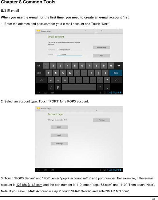  -31- Chapter 8 Common Tools 8.1 E-mail When you use the e-mail for the first time, you need to create an e-mail account first. 1. Enter the address and password for your e-mail account and Touch “Next”.            2. Select an account type. Touch “POP3” for a POP3 account.             3. Touch “POP3 Server” and “Port”, enter “pop.+ account suffix” and port number. For example, if the e-mail account is 123456@163.com and the port number is 110, enter “pop.163.com” and “110”. Then touch “Next”. Note: If you select IMAP Account in step 2, touch “IMAP Server” and enter“IMAP.163.com”. 