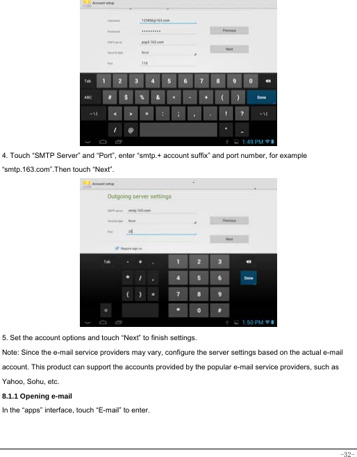  -32-           4. Touch “SMTP Server” and “Port”, enter “smtp.+ account suffix” and port number, for example “smtp.163.com”.Then touch “Next”.            5. Set the account options and touch “Next” to finish settings. Note: Since the e-mail service providers may vary, configure the server settings based on the actual e-mail account. This product can support the accounts provided by the popular e-mail service providers, such as Yahoo, Sohu, etc.     8.1.1 Opening e-mail In the “apps” interface, touch “E-mail” to enter.   