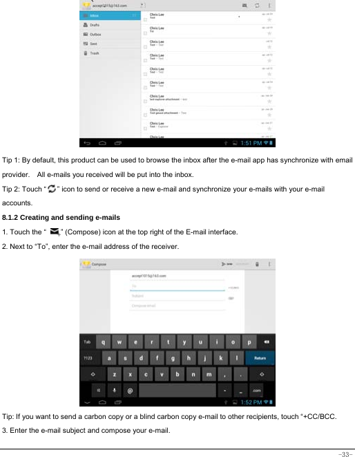  -33-             Tip 1: By default, this product can be used to browse the inbox after the e-mail app has synchronize with email provider.    All e-mails you received will be put into the inbox. Tip 2: Touch “      ” icon to send or receive a new e-mail and synchronize your e-mails with your e-mail accounts. 8.1.2 Creating and sending e-mails 1. Touch the “        ” (Compose) icon at the top right of the E-mail interface. 2. Next to “To”, enter the e-mail address of the receiver.                   Tip: If you want to send a carbon copy or a blind carbon copy e-mail to other recipients, touch “+CC/BCC. 3. Enter the e-mail subject and compose your e-mail. 