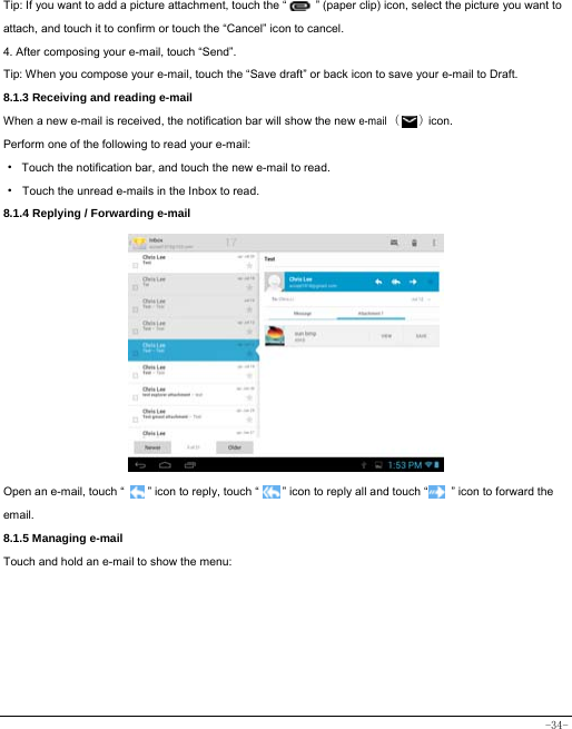  -34- Tip: If you want to add a picture attachment, touch the “          ” (paper clip) icon, select the picture you want to attach, and touch it to confirm or touch the “Cancel” icon to cancel. 4. After composing your e-mail, touch “Send”. Tip: When you compose your e-mail, touch the “Save draft” or back icon to save your e-mail to Draft.       8.1.3 Receiving and reading e-mail  When a new e-mail is received, the notification bar will show the new e-mail (   ) icon. Perform one of the following to read your e-mail: ·  Touch the notification bar, and touch the new e-mail to read. · Touch the unread e-mails in the Inbox to read. 8.1.4 Replying / Forwarding e-mail             Open an e-mail, touch “        ” icon to reply, touch “        ” icon to reply all and touch “        ” icon to forward the email. 8.1.5 Managing e-mail    Touch and hold an e-mail to show the menu:          