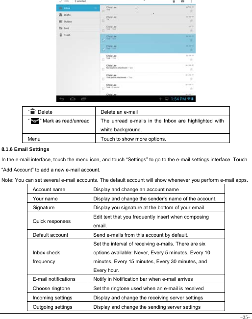  -35-             “  ” Delete Delete an e-mail  “    ” Mark as read/unread  The unread e-mails in the Inbox are highlighted with white background.   Menu Touch to show more options. 8.1.6 Email Settings In the e-mail interface, touch the menu icon, and touch “Settings” to go to the e-mail settings interface. Touch “Add Account” to add a new e-mail account. Note: You can set several e-mail accounts. The default account will show whenever you perform e-mail apps. Account name Display and change an account name Your name Display and change the sender’s name of the account. Signature  Display you signature at the bottom of your email. Quick responses  Edit text that you frequently insert when composing email. Default account  Send e-mails from this account by default. Inbox check frequency Set the interval of receiving e-mails. There are six options available: Never, Every 5 minutes, Every 10 minutes, Every 15 minutes, Every 30 minutes, and Every hour. E-mail notifications Notify in Notification bar when e-mail arrives Choose ringtone Set the ringtone used when an e-mail is received Incoming settings Display and change the receiving server settings Outgoing settings Display and change the sending server settings 