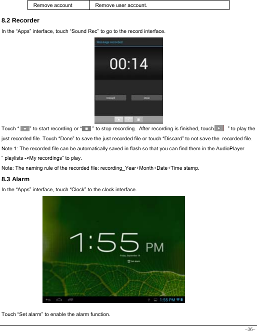  -36- Remove account  Remove user account.  8.2 Recorder In the “Apps” interface, touch “Sound Rec” to go to the record interface.           Touch “        ” to start recording or “        ” to stop recording. After recording is finished, touch “        ” to play the just recorded file. Touch “Done” to save the just recorded file or touch “Discard” to not save the recorded file. Note 1: The recorded file can be automatically saved in flash so that you can find them in the AudioPlayer “ playlists -&gt;My recordings” to play. Note: The naming rule of the recorded file: recording_Year+Month+Date+Time stamp. 8.3 Alarm In the “Apps” interface, touch “Clock” to the clock interface.          Touch “Set alarm” to enable the alarm function. 