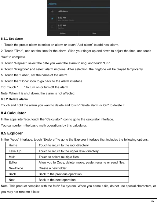  -37-      8.3.1 Set alarm 1. Touch the preset alarm to select an alarm or touch “Add alarm” to add new alarm. 2. Touch “Time”, and set the time for the alarm. Slide your finger up and down to adjust the time, and touch “Set” to complete. 3. Touch “Repeat,” select the date you want the alarm to ring, and touch “OK”.   4. Touch “Ringtone” and select alarm ringtone. After selection, the ringtone will be played temporarily. 5. Touch the “Label”, set the name of the alarm. 6. Touch the “Done” icon to go back to the alarm interface. Tip: Touch “  □  ” to turn on or turn off the alarm.    Note: When it is shut down, the alarm is not affected.    8.3.2 Delete alarm Touch and hold the alarm you want to delete and touch “Delete alarm -&gt; OK” to delete it. 8.4 Calculator In the apps interface, touch the “Calculator” icon to go to the calculator interface. You can perform the basic math operations by this calculator.     8.5 Explorer   In the “Apps” interface, touch “Explorer” to go to the Explorer interface that includes the following options:  Home Touch to return to the root directory. Level Up Touch to return to the upper level directory. Multi Touch to select multiple files. Editor Allow you to Copy, delete, move, paste, rename or send files.NewFolde  Create a new folder. Back Back to the previous operation. Next Back to the next operation. Note: This product complies with the fat32 file system. When you name a file, do not use special characters, or you may not rename it later.   