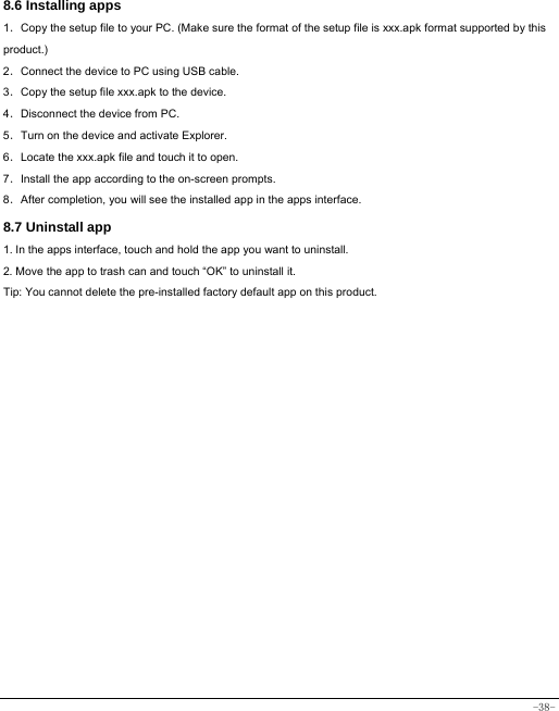  -38- 8.6 Installing apps    1．Copy the setup file to your PC. (Make sure the format of the setup file is xxx.apk format supported by this product.) 2．Connect the device to PC using USB cable. 3．Copy the setup file xxx.apk to the device. 4．Disconnect the device from PC. 5．Turn on the device and activate Explorer. 6．Locate the xxx.apk file and touch it to open. 7．Install the app according to the on-screen prompts. 8．After completion, you will see the installed app in the apps interface.    8.7 Uninstall app   1. In the apps interface, touch and hold the app you want to uninstall. 2. Move the app to trash can and touch “OK” to uninstall it. Tip: You cannot delete the pre-installed factory default app on this product.