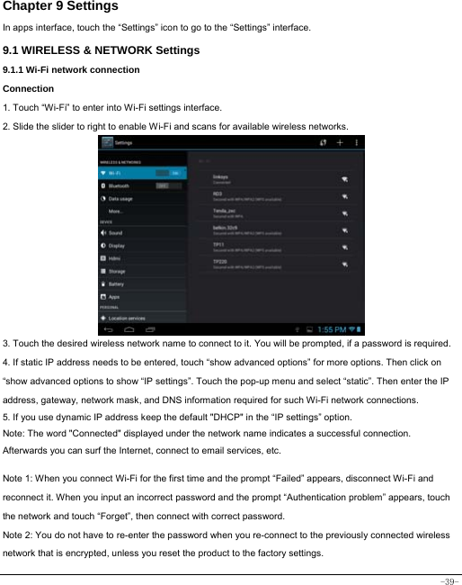  -39- Chapter 9 Settings In apps interface, touch the “Settings” icon to go to the “Settings” interface. 9.1 WIRELESS &amp; NETWORK Settings 9.1.1 Wi-Fi network connection Connection 1. Touch “Wi-Fi” to enter into Wi-Fi settings interface. 2. Slide the slider to right to enable Wi-Fi and scans for available wireless networks.            3. Touch the desired wireless network name to connect to it. You will be prompted, if a password is required.   4. If static IP address needs to be entered, touch “show advanced options” for more options. Then click on “show advanced options to show “IP settings”. Touch the pop-up menu and select “static”. Then enter the IP address, gateway, network mask, and DNS information required for such Wi-Fi network connections. 5. If you use dynamic IP address keep the default &quot;DHCP&quot; in the “IP settings” option. Note: The word &quot;Connected&quot; displayed under the network name indicates a successful connection.   Afterwards you can surf the Internet, connect to email services, etc.  Note 1: When you connect Wi-Fi for the first time and the prompt “Failed” appears, disconnect Wi-Fi and reconnect it. When you input an incorrect password and the prompt “Authentication problem” appears, touch the network and touch “Forget”, then connect with correct password. Note 2: You do not have to re-enter the password when you re-connect to the previously connected wireless network that is encrypted, unless you reset the product to the factory settings. 