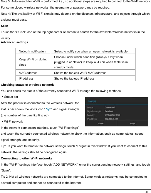  -40- Note 3: Auto search for Wi-Fi is performed, i.e., no additional steps are required to connect to the Wi-Fi network. For some closed wireless networks, the username or password may be required. Note 4: The availability of Wi-Fi signals may depend on the distance, infrastructure, and objects through which a signal must pass. Scan Touch the “SCAN” icon at the top right corner of screen to search for the available wireless networks in the vicinity. Advanced settings  Network notification Select to notify you when an open network is available. Keep Wi-Fi on during sleep Choose under which condition (Always, Only when plugged in or Never) to keep Wi-Fi on when tablet is in standby mode.   MAC address  Shows the tablet’s Wi-Fi MAC address IP address  Shows the tablet’s IP address Checking status of wireless network You can check the status of the currently connected Wi-Fi through the following methods:  ·Status bar After the product is connected to the wireless network, the status bar shows the Wi-Fi icon “        ” and signal strength (the number of the bars lighting up).  ·Wi-Fi network In the network connection interface, touch “Wi-Fi settings” and touch the currently connected wireless network to show the information, such as name, status, speed, signal strength, and security.  Tip1: If you want to remove the network settings, touch “Forget” in this window. If you want to connect to this network, the settings should be configured again. Connecting to other Wi-Fi networks In the “Wi-Fi” settings interface, touch “ADD NETWORK,” enter the corresponding network settings, and touch “Save”. Tip 2: Not all wireless networks are connected to the Internet. Some wireless networks may be connected to several computers and cannot be connected to the Internet.   