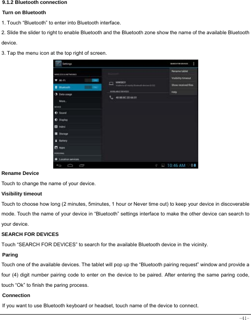  -41- 9.1.2 Bluetooth connection Turn on Bluetooth 1. Touch “Bluetooth” to enter into Bluetooth interface. 2. Slide the slider to right to enable Bluetooth and the Bluetooth zone show the name of the available Bluetooth device. 3. Tap the menu icon at the top right of screen.            Rename Device Touch to change the name of your device. Visibility timeout Touch to choose how long (2 minutes, 5minutes, 1 hour or Never time out) to keep your device in discoverable mode. Touch the name of your device in “Bluetooth” settings interface to make the other device can search to your device.   SEARCH FOR DEVICES Touch “SEARCH FOR DEVICES” to search for the available Bluetooth device in the vicinity. Paring Touch one of the available devices. The tablet will pop up the “Bluetooth pairing request” window and provide a four (4) digit number pairing code to enter on the device to be paired. After entering the same paring code, touch “Ok” to finish the paring process. Connection  If you want to use Bluetooth keyboard or headset, touch name of the device to connect. 