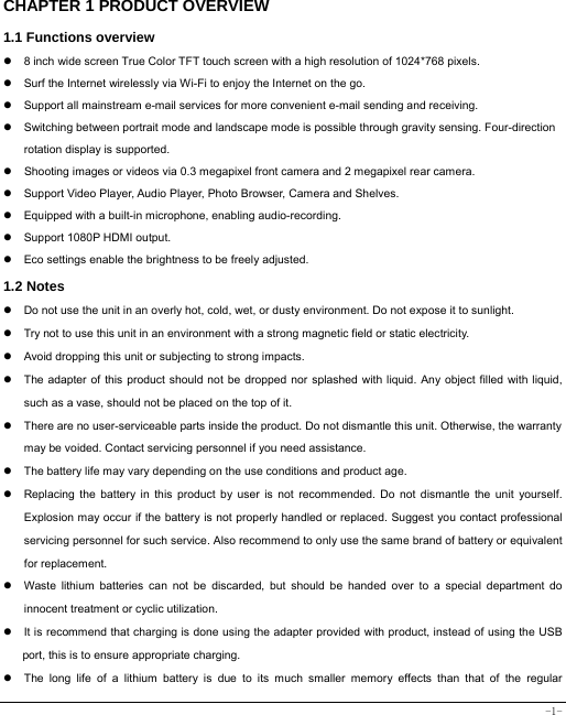  -1- CHAPTER 1 PRODUCT OVERVIEW   1.1 Functions overview   z  8 inch wide screen True Color TFT touch screen with a high resolution of 1024*768 pixels. z  Surf the Internet wirelessly via Wi-Fi to enjoy the Internet on the go. z  Support all mainstream e-mail services for more convenient e-mail sending and receiving. z  Switching between portrait mode and landscape mode is possible through gravity sensing. Four-direction rotation display is supported. z  Shooting images or videos via 0.3 megapixel front camera and 2 megapixel rear camera. z  Support Video Player, Audio Player, Photo Browser, Camera and Shelves. z  Equipped with a built-in microphone, enabling audio-recording. z  Support 1080P HDMI output. z  Eco settings enable the brightness to be freely adjusted. 1.2 Notes z  Do not use the unit in an overly hot, cold, wet, or dusty environment. Do not expose it to sunlight. z  Try not to use this unit in an environment with a strong magnetic field or static electricity. z  Avoid dropping this unit or subjecting to strong impacts. z  The adapter of this product should not be dropped nor splashed with liquid. Any object filled with liquid, such as a vase, should not be placed on the top of it. z  There are no user-serviceable parts inside the product. Do not dismantle this unit. Otherwise, the warranty may be voided. Contact servicing personnel if you need assistance. z  The battery life may vary depending on the use conditions and product age. z  Replacing the battery in this product by user is not recommended. Do not dismantle the unit yourself. Explosion may occur if the battery is not properly handled or replaced. Suggest you contact professional servicing personnel for such service. Also recommend to only use the same brand of battery or equivalent for replacement. z  Waste lithium batteries can not be discarded, but should be handed over to a special department do innocent treatment or cyclic utilization. z  It is recommend that charging is done using the adapter provided with product, instead of using the USB port, this is to ensure appropriate charging. z  The long life of a lithium battery is due to its much smaller memory effects than that of the regular 