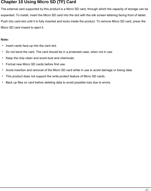  -47- Chapter 10 Using Micro SD (TF) Card The external card supported by this product is a Micro SD card, through which the capacity of storage can be expanded. To install, insert the Micro SD card into the slot with the silk screen lettering facing front of tablet. Push into card slot until it is fully inserted and locks inside the product. To remove Micro SD card, press the Micro SD card inward to eject it.  Note: · Insert cards face-up into the card slot. ·  Do not bend the card. The card should be in a protected case, when not in use. ·  Keep the chip clean and avoid dust and chemicals. ·  Format new Micro SD cards before first use. ·  Avoid insertion and removal of the Micro SD card while in use to avoid damage or losing data. ·  This product does not support the write-protect feature of Micro SD cards. ·  Back up files on card before deleting data to avoid possible loss due to errors.        