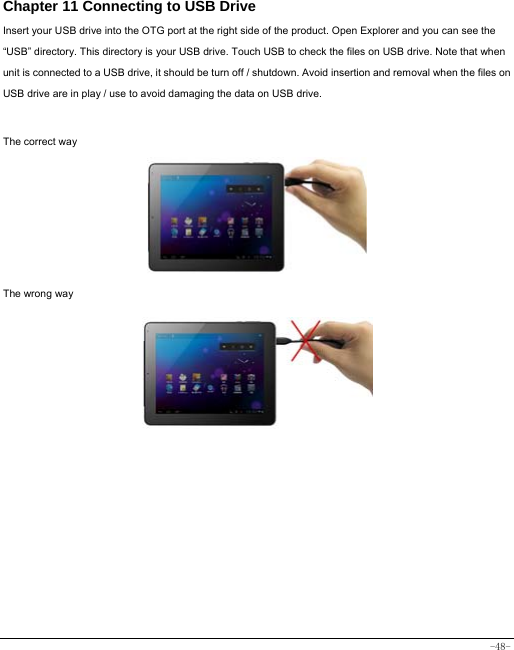  -48- Chapter 11 Connecting to USB Drive Insert your USB drive into the OTG port at the right side of the product. Open Explorer and you can see the “USB” directory. This directory is your USB drive. Touch USB to check the files on USB drive. Note that when unit is connected to a USB drive, it should be turn off / shutdown. Avoid insertion and removal when the files on USB drive are in play / use to avoid damaging the data on USB drive.    The correct way      The wrong way          