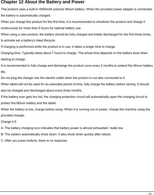  -49- Chapter 12 About the Battery and Power  This product uses a built-in 4500mAh polymer lithium battery. When the provided power adapter is connected, the battery is automatically charged. When you charge this product for the first time, it is recommended to shutdown the product and charge it continuously for more than 8 hours for optimal battery use. When using a new product, the battery should be fully charged and totally discharged for the first three times, to activate set a battery’s ideal lifecycle. If charging is performed while the product is in use, it takes a longer time to charge. Charging time: Typically takes about 7 hours to charge. The actual time depends on the battery level when starting to charge. It is recommended to fully charge and discharge the product once every 3 months to extend the lithium battery life. Do not plug the charger into the electric outlet when the product is not also connected to it When tablet will not be used for an extended period of time, fully charge the battery before storing. It should also be charged and discharged about every three months. If the battery ever gets too hot, the charging protection circuit will automatically open the charging circuit to protect the lithium battery and the tablet. When the battery is low, charge before using. When it is running out of power, charge the machine using the provided charger.   Charge it if: A. The battery charging icon indicates that battery power is almost exhausted / really low B. The system automatically shuts down. It also shuts down quickly after reboot. C. After you press buttons, there is no response. 