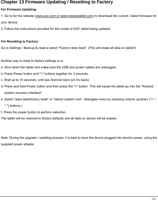  -50- Chapter 13 Firmware Updating / Resetting to Factory For Firmware Updating: 1. Go to for the website (www.aoc.com or www.breezetablet.com) to download the current / latest firmware for your device. 2. Follow the instructions provided for the model of AOC tablet being updated.  For Resetting to Factory: Go to Settings \ Backup &amp; reset a select “Factory data reset”. (This will erase all data on tablet!)    Another way to reset to factory settings is to: a. Shut down the tablet and make sure the USB and power cables are unplugged. b. Press Power button and &quot;+&quot; buttons together for 3 seconds.   c. Wait up to 15 seconds, until see Android robot (on it&apos;s back). d. Press and hold Power button and then press the &quot;+&quot; button. This will cause the tablet go into the &quot;Android system recovery interface&quot; e. Select “wipe data/factory reset” or “reboot system now”. (Navigate menu by pressing volume up/down (“+” / “-”) buttons.) f. Press the power button to perform selection. The tablet will be restored to factory defaults and all data on device will be erased.   Note: During the upgrade / resetting process, it is best to have the device plugged into electric power, using the supplied power adapter. .     