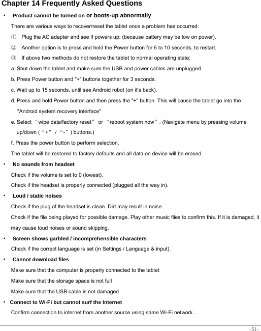  -51- Chapter 14 Frequently Asked Questions ·  Product cannot be turned on or boots-up abnormally There are various ways to recover/reset the tablet once a problem has occurred: ①    Plug the AC adapter and see if powers up; (because battery may be low on power). ②    Another option is to press and hold the Power button for 6 to 10 seconds, to restart.   ③    If above two methods do not restore the tablet to normal operating state; a. Shut down the tablet and make sure the USB and power cables are unplugged. b. Press Power button and &quot;+&quot; buttons together for 3 seconds.   c. Wait up to 15 seconds, until see Android robot (on it&apos;s back). d. Press and hold Power button and then press the &quot;+&quot; button. This will cause the tablet go into the &quot;Android system recovery interface&quot; e. Select “wipe data/factory reset” or “reboot system now”. (Navigate menu by pressing volume up/down (“+” / “-”) buttons.) f. Press the power button to perform selection. The tablet will be restored to factory defaults and all data on device will be erased. ·  No sounds from headset Check if the volume is set to 0 (lowest). Check if the headset is properly connected (plugged all the way in). ·  Loud / static noises Check if the plug of the headset is clean. Dirt may result in noise. Check if the file being played for possible damage. Play other music files to confirm this. If it is damaged, it may cause loud noises or sound skipping. ·  Screen shows garbled / incomprehensible characters Check if the correct language is set (in Settings / Language &amp; input). ·  Cannot download files Make sure that the computer is properly connected to the tablet Make sure that the storage space is not full Make sure that the USB cable is not damaged · Connect to Wi-Fi but cannot surf the Internet Confirm connection to internet from another source using same Wi-Fi network.. 