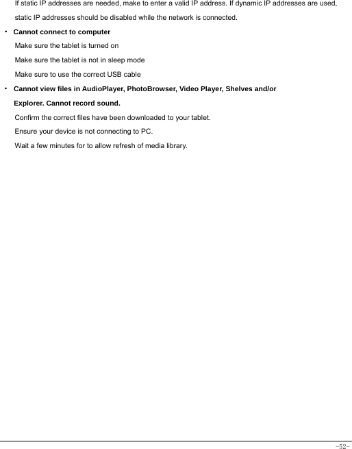  -52- If static IP addresses are needed, make to enter a valid IP address. If dynamic IP addresses are used, static IP addresses should be disabled while the network is connected. · Cannot connect to computer Make sure the tablet is turned on Make sure the tablet is not in sleep mode Make sure to use the correct USB cable · Cannot view files in AudioPlayer, PhotoBrowser, Video Player, Shelves and/or Explorer. Cannot record sound. Confirm the correct files have been downloaded to your tablet. Ensure your device is not connecting to PC. Wait a few minutes for to allow refresh of media library.   