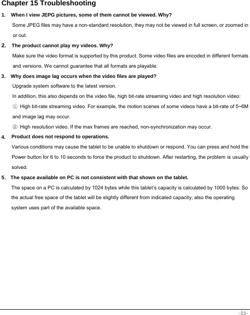  -53- Chapter 15 Troubleshooting   1.   When I view JEPG pictures, some of them cannot be viewed. Why? Some JPEG files may have a non-standard resolution, they may not be viewed in full screen, or zoomed in or out. 2.  The product cannot play my videos. Why? Make sure the video format is supported by this product. Some video files are encoded in different formats and versions. We cannot guarantee that all formats are playable.   3.    Why does image lag occurs when the video files are played? Upgrade system software to the latest version. In addition, this also depends on the video file, high bit-rate streaming video and high resolution video: ① High bit-rate streaming video. For example, the motion scenes of some videos have a bit-rate of 5~6M and image lag may occur. ② High resolution video. If the max frames are reached, non-synchronization may occur. 4. Product does not respond to operations.     Various conditions may cause the tablet to be unable to shutdown or respond. You can press and hold the Power button for 6 to 10 seconds to force the product to shutdown. After restarting, the problem is usually solved. 5． The space available on PC is not consistent with that shown on the tablet.   The space on a PC is calculated by 1024 bytes while this tablet’s capacity is calculated by 1000 bytes. So the actual free space of the tablet will be slightly different from indicated capacity, also the operating system uses part of the available space.  