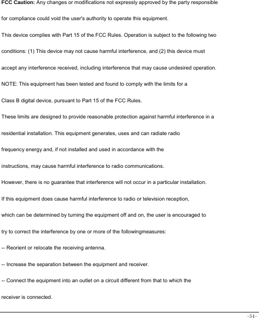  -54-  FCC Caution: Any changes or modifications not expressly approved by the party responsible for compliance could void the user&apos;s authority to operate this equipment. This device complies with Part 15 of the FCC Rules. Operation is subject to the following two conditions: (1) This device may not cause harmful interference, and (2) this device must accept any interference received, including interference that may cause undesired operation. NOTE: This equipment has been tested and found to comply with the limits for a Class B digital device, pursuant to Part 15 of the FCC Rules. These limits are designed to provide reasonable protection against harmful interference in a residential installation. This equipment generates, uses and can radiate radio frequency energy and, if not installed and used in accordance with the instructions, may cause harmful interference to radio communications. However, there is no guarantee that interference will not occur in a particular installation. If this equipment does cause harmful interference to radio or television reception, which can be determined by turning the equipment off and on, the user is encouraged to try to correct the interference by one or more of the followingmeasures: -- Reorient or relocate the receiving antenna. -- Increase the separation between the equipment and receiver. -- Connect the equipment into an outlet on a circuit different from that to which the receiver is connected. 