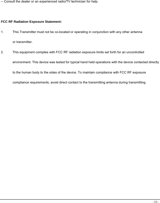  -55- -- Consult the dealer or an experienced radio/TV technician for help.  FCC RF Radiation Exposure Statement: 1.  This Transmitter must not be co-located or operating in conjunction with any other antenna   or transmitter. 2.  This equipment complies with FCC RF radiation exposure limits set forth for an uncontrolled environment. This device was tested for typical hand held operations with the device contacted directly to the human body to the sides of the device. To maintain compliance with FCC RF exposure compliance requirements, avoid direct contact to the transmitting antenna during transmitting.  