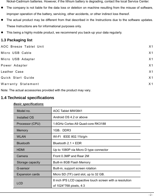  -2- Nickel-Cadmium batteries. However, if the lithium battery is degrading, contact the local Service Center. z  The company is not liable for the data loss or deletion on machine resulting from the misuse of software, improper operation of the battery, servicing, other accidents, or other indirect loss thereof. z  The actual product may be different from that described in the Instructions due to the software updates. These Instructions are for informational purposes only. z  This being a highly mobile product, we recommend you back-up your data regularly. 1.3 Packaging list AOC Breeze Tablet Unit                                                       X1 Micro USB Cable                                                             X1 Micro USB Adapter                                                           X1  Power Adapter                                                             X1 Leather Case                                                                    X1 Quick Start Guide                                                         X1 Warranty Statement                                                    X1 Note: The actual accessories provided with the product may vary. 1.4 Technical specifications Basic specifications Model no. AOC Tablet MW0841 Installed OS Android OS 4.2 or above   Processor (CPU) 1.6GHz Cortex A9 Quad-core RK3188 Memory 1GB，DDR3 WLAN WI-FI   IEEE 802.11b/g/n Bluetooth  Bluetooth 2.1 + EDR HDMI  Up to 1080P via Micro D type connector Camera  Front 0.3MP and Rear 2M Storage capacity Built-in 8GB Flash Memory G-sensor  Built-in, support screen rotation Expansion cards Micro SD (TF) card slot, up to 32 GB. LCD 8 inch IPS LCD capacitive touch screen with a resolution   of 1024*768 pixels, 4:3 
