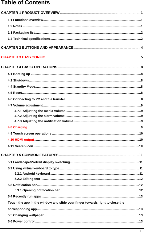  -1- Table of Contents CHAPTER 1 PRODUCT OVERVIEW ................................................................................1 1.1 Functions overview..............................................................................................................1 1.2 Notes .....................................................................................................................................1 1.3 Packaging list .......................................................................................................................2 1.4 Technical specifications......................................................................................................2 CHAPTER 2 BUTTONS AND APPEARANCE ..................................................................4 CHAPTER 3 EASYCONFIG ..............................................................................................5 CHAPTER 4 BASIC OPERATIONS ..................................................................................8 4.1 Booting up ............................................................................................................................8 4.2 Shutdown..............................................................................................................................8 4.4 Standby Mode.......................................................................................................................8 4.5 Reset......................................................................................................................................8 4.6 Connecting to PC and file transfer .....................................................................................8 4.7 Volume adjustment ..............................................................................................................9 4.7.1 Adjusting the media volume.....................................................................................9 4.7.2 Adjusting the alarm volume......................................................................................9 4.7.3 Adjusting the notification volume............................................................................9 4.8 Charging................................................................................................................................9 4.9 Touch screen operations ..................................................................................................10 4.10 HDMI output......................................................................................................................10 4.11 Search icon.......................................................................................................................10 CHAPTER 5 COMMON FEATURES ...............................................................................11 5.1 Landscape/Portrait display switching..............................................................................11 5.2 Using virtual keyboard to type..........................................................................................11 5.2.1 Android keyboard....................................................................................................11 5.2.2 Editing text ...............................................................................................................12 5.3 Notification bar...................................................................................................................12 5.3.1 Opening notification bar .........................................................................................12 5.4 Recently run apps ..............................................................................................................13 Touch the app in the window and slide your finger towards right to close the corresponding app...................................................................................................................13 5.5 Changing wallpaper ...........................................................................................................13 5.6 Power control .....................................................................................................................13 