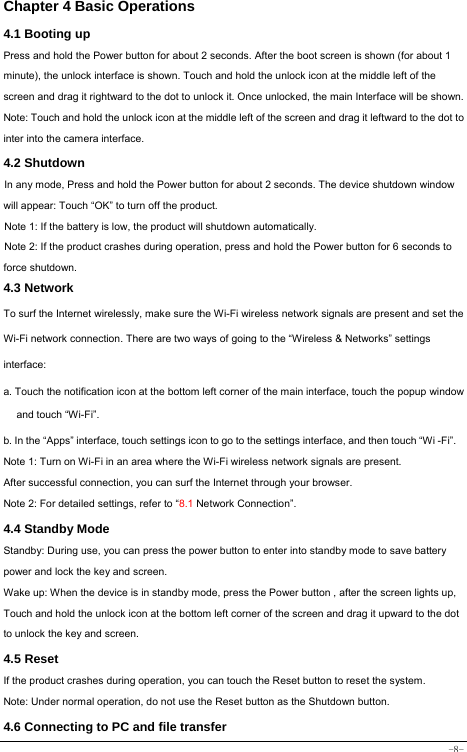  -8- Chapter 4 Basic Operations  4.1 Booting up Press and hold the Power button for about 2 seconds. After the boot screen is shown (for about 1 minute), the unlock interface is shown. Touch and hold the unlock icon at the middle left of the screen and drag it rightward to the dot to unlock it. Once unlocked, the main Interface will be shown. Note: Touch and hold the unlock icon at the middle left of the screen and drag it leftward to the dot to inter into the camera interface. 4.2 Shutdown  In any mode, Press and hold the Power button for about 2 seconds. The device shutdown window will appear: Touch “OK” to turn off the product. Note 1: If the battery is low, the product will shutdown automatically. Note 2: If the product crashes during operation, press and hold the Power button for 6 seconds to force shutdown. 4.3 Network  To surf the Internet wirelessly, make sure the Wi-Fi wireless network signals are present and set the Wi-Fi network connection. There are two ways of going to the “Wireless &amp; Networks” settings interface: a. Touch the notification icon at the bottom left corner of the main interface, touch the popup window and touch “Wi-Fi”. b. In the “Apps” interface, touch settings icon to go to the settings interface, and then touch “Wi -Fi”.  Note 1: Turn on Wi-Fi in an area where the Wi-Fi wireless network signals are present. After successful connection, you can surf the Internet through your browser. Note 2: For detailed settings, refer to “8.1 Network Connection”.   4.4 Standby Mode  Standby: During use, you can press the power button to enter into standby mode to save battery power and lock the key and screen.   Wake up: When the device is in standby mode, press the Power button , after the screen lights up, Touch and hold the unlock icon at the bottom left corner of the screen and drag it upward to the dot to unlock the key and screen. 4.5 Reset  If the product crashes during operation, you can touch the Reset button to reset the system. Note: Under normal operation, do not use the Reset button as the Shutdown button.  4.6 Connecting to PC and file transfer  