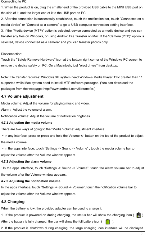  -9- Connecting to PC:     1. When the product is on, plug the smaller end of the provided USB cable to the MINI USB port on the side of it, and the larger end of it to the USB port on PC.   2. After the connection is successfully established, touch the notification bar, touch “Connected as a media device” or “Connect as a camera” to go to USB computer connection setting interface. 3. If the “Media device (MTP)” option is selected, device connected as a media device and you can transfer any files on Windows, or using Android File Transfer on Mac. If the “Camera (PTP)” option is selected, device connected as a camera” and you can transfer photos only.    Disconnection: Touch the &quot;Safely Remove Hardware&quot; icon at the bottom right corner of the Windows PC screen to remove the device safely on PC. On a Macintosh, just &quot;eject drives&quot; from desktop.  Note: File transfer requires: Windows XP system need Windows Media Player 11or greater than 11 supported while Mac system need to install MTP software packages. (You can download the packages from the webpage: http://www.android.com/filetransfer.) 4.7 Volume adjustment  Media volume: Adjust the volume for playing music and video. Alarm：Adjust the volume of alarm. Notification volume: Adjust the volume of notification ringtones.  4.7.1 Adjusting the media volume  There are two ways of going to the “Media Volume” adjustment interface: ·In any interface, press or press and hold the Volume +/- button on the top of the product to adjust the media volume. ·In the apps interface, touch “Settings -&gt; Sound -&gt; Volume” , touch the media volume bar to   adjust the volume after the Volume window appears.   4.7.2 Adjusting the alarm volume   · In the apps interface, touch “Settings -&gt; Sound -&gt; Volume”, touch the alarm volume bar to adjust the volume after the Volume window appears. 4.7.3 Adjusting the notification volume  In the apps interface, touch “Settings -&gt; Sound -&gt; Volume”, touch the notification volume bar to adjust the volume after the Volume window appears.     4.8 Charging When the battery is low, the provided adapter can be used to charge it.  1. If the product is powered on during charging, the status bar will show the charging icon (          ). After the battery is fully charged, the bar will show the full battery icon (          ). 2. If the product is shutdown during charging, the large charging icon interface will be displayed. 