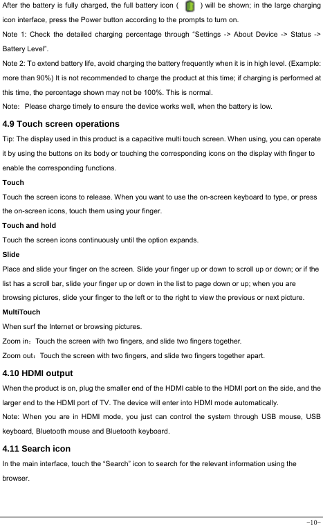  -10- After the battery is fully charged, the full battery icon (            ) will be shown; in the large charging icon interface, press the Power button according to the prompts to turn on.     Note 1: Check the detailed charging percentage through “Settings -&gt; About Device -&gt; Status -&gt; Battery Level”. Note 2: To extend battery life, avoid charging the battery frequently when it is in high level. (Example: more than 90%) It is not recommended to charge the product at this time; if charging is performed at this time, the percentage shown may not be 100%. This is normal. Note：Please charge timely to ensure the device works well, when the battery is low.   4.9 Touch screen operations   Tip: The display used in this product is a capacitive multi touch screen. When using, you can operate it by using the buttons on its body or touching the corresponding icons on the display with finger to enable the corresponding functions.  Touch  Touch the screen icons to release. When you want to use the on-screen keyboard to type, or press the on-screen icons, touch them using your finger.   Touch and hold   Touch the screen icons continuously until the option expands.  Slide   Place and slide your finger on the screen. Slide your finger up or down to scroll up or down; or if the list has a scroll bar, slide your finger up or down in the list to page down or up; when you are browsing pictures, slide your finger to the left or to the right to view the previous or next picture.   MultiTouch When surf the Internet or browsing pictures. Zoom in：Touch the screen with two fingers, and slide two fingers together. Zoom out：Touch the screen with two fingers, and slide two fingers together apart. 4.10 HDMI output When the product is on, plug the smaller end of the HDMI cable to the HDMI port on the side, and the larger end to the HDMI port of TV. The device will enter into HDMI mode automatically.   Note: When you are in HDMI mode, you just can control the system through USB mouse, USB keyboard, Bluetooth mouse and Bluetooth keyboard. 4.11 Search icon   In the main interface, touch the “Search” icon to search for the relevant information using the browser.  