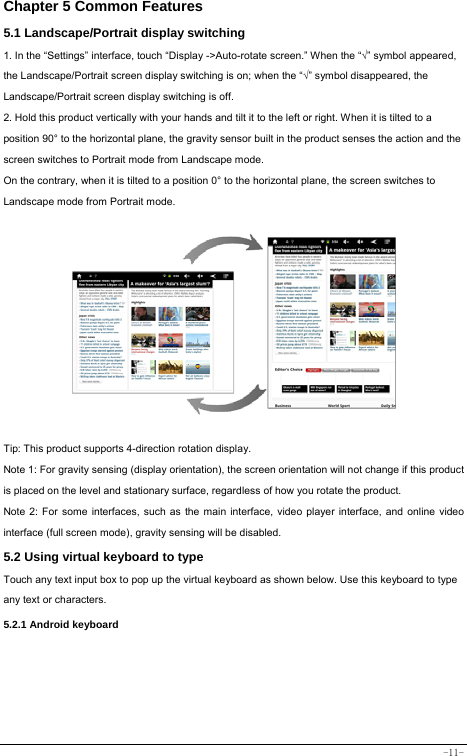  -11- Chapter 5 Common Features 5.1 Landscape/Portrait display switching   1. In the “Settings” interface, touch “Display -&gt;Auto-rotate screen.” When the “√” symbol appeared, the Landscape/Portrait screen display switching is on; when the “√” symbol disappeared, the Landscape/Portrait screen display switching is off.   2. Hold this product vertically with your hands and tilt it to the left or right. When it is tilted to a position 90° to the horizontal plane, the gravity sensor built in the product senses the action and the screen switches to Portrait mode from Landscape mode.   On the contrary, when it is tilted to a position 0° to the horizontal plane, the screen switches to Landscape mode from Portrait mode.             Tip: This product supports 4-direction rotation display.   Note 1: For gravity sensing (display orientation), the screen orientation will not change if this product is placed on the level and stationary surface, regardless of how you rotate the product.     Note 2: For some interfaces, such as the main interface, video player interface, and online video interface (full screen mode), gravity sensing will be disabled.   5.2 Using virtual keyboard to type   Touch any text input box to pop up the virtual keyboard as shown below. Use this keyboard to type any text or characters.     5.2.1 Android keyboard      