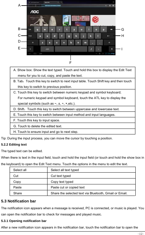  -12-          A. Show box: Show the text typed. Touch and hold this box to display the Edit Text menu for you to cut, copy, and paste the text.   B. Tab：Touch this key to switch to next input table. Touch Shift key and then touch this key to switch to previous position. C. Touch this key to switch between numeric keypad and symbol keyboard; For numeric keypad and symbol keyboard, touch the ATL key to display the special symbols (such as ~, ±, ÷, ×,etc.).     D. Shift：Touch this key to switch between uppercase and lowercase text.  E. Touch this key to switch between input method and input languages. F. Touch this key to input space.   G. Touch to delete the edited text.   H. Touch to ensure input and go to next step. Tip: During the input process, you can move the cursor by touching a position.   5.2.2 Editing text   The typed text can be edited. When there is text in the input field, touch and hold the input field (or touch and hold the show box in the keyboard) to open the Edit Text menu. Touch the options in the menu to edit the text.   Select all   Select all text typed  Cut      Cut text typed  Copy   Copy text typed  Paste Paste cut or copied text  Share  Share the selected text via Bluetooth, Gmail or Email. 5.3 Notification bar  The notification icon appears when a message is received, PC is connected, or music is played. You can open the notification bar to check for messages and played music.    5.3.1 Opening notification bar   After a new notification icon appears in the notification bar, touch the notification bar to open the A B C D E  I GHF