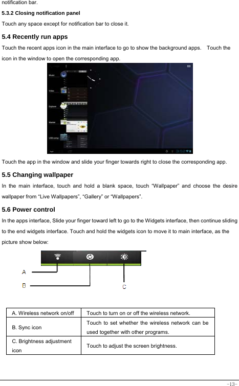  -13- notification bar.  5.3.2 Closing notification panel   Touch any space except for notification bar to close it.      5.4 Recently run apps   Touch the recent apps icon in the main interface to go to show the background apps.    Touch the icon in the window to open the corresponding app.             Touch the app in the window and slide your finger towards right to close the corresponding app.   5.5 Changing wallpaper   In the main interface, touch and hold a blank space, touch “Wallpaper” and choose the desire wallpaper from “Live Wallpapers”, “Gallery” or “Wallpapers”.   5.6 Power control   In the apps interface, Slide your finger toward left to go to the Widgets interface, then continue sliding to the end widgets interface. Touch and hold the widgets icon to move it to main interface, as the picture show below:      A. Wireless network on/off  Touch to turn on or off the wireless network. B. Sync icon   Touch to set whether the wireless network can be used together with other programs.   C. Brightness adjustment icon Touch to adjust the screen brightness.   