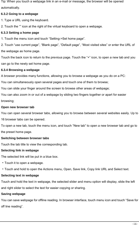  -16- Tip: When you touch a webpage link in an e-mail or message, the browser will be opened automatically.  6.3.2 Going to a webpage   1. Type a URL using the keyboard. 2. Touch the “” icon at the right of the virtual keyboard to open a webpage.   6.3.3 Setting a home page   1. Touch the menu icon and touch “Setting-&gt;Set home page”. 2. Touch “use current page”, “Blank page”, “Default page”, “Most visited sites” or enter the URL of the webpage as home page. Touch the back icon to return to the previous page. Touch the “+” icon, to open a new tab and you can go to the newly set home page.   6.3.4 Browsing a webpage   A browser provides many functions, allowing you to browse a webpage as you do on a PC: You can simultaneously open several pages and touch one of them to browse; You can slide your finger around the screen to browse other areas of webpage; You can also zoom in or out of a webpage by sliding two fingers together or apart for easier browsing; Open new browser tab    You can open several browser tabs, allowing you to browse between several websites easily. Up to 16 browser tabs can be opened. To open a new tab, touch the menu icon, and touch “New tab” to open a new browser tab and go to the preset home page. Switching between browser tabs Touch the tab title to view the corresponding tab. Selecting link in webpage   The selected link will be put in a blue box.     ·Touch it to open a webpage. ·Touch and hold to open the Actions menu, Open, Save link, Copy link URL and Select text. Selecting text in webpage Touch and hold the text in webpage, the selected slider and menu option will display, slide the left and right slider to select the text for easier copying or sharing. Saving webpage You can save webpage for offline reading. In browser interface, touch menu icon and touch “Save for off line reading”. 