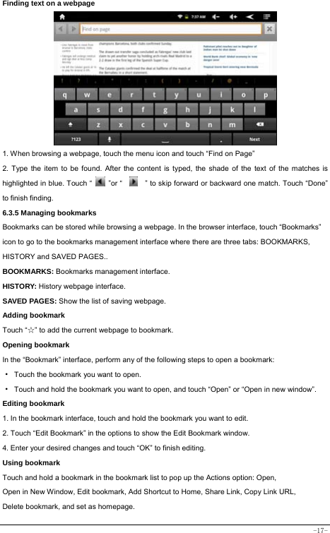  -17- Finding text on a webpage   1. When browsing a webpage, touch the menu icon and touch “Find on Page”   2. Type the item to be found. After the content is typed, the shade of the text of the matches is highlighted in blue. Touch “   ”or “    ” to skip forward or backward one match. Touch “Done” to finish finding.  6.3.5 Managing bookmarks Bookmarks can be stored while browsing a webpage. In the browser interface, touch “Bookmarks” icon to go to the bookmarks management interface where there are three tabs: BOOKMARKS, HISTORY and SAVED PAGES..  BOOKMARKS: Bookmarks management interface. HISTORY: History webpage interface. SAVED PAGES: Show the list of saving webpage. Adding bookmark Touch “☆” to add the current webpage to bookmark. Opening bookmark   In the “Bookmark” interface, perform any of the following steps to open a bookmark: ·  Touch the bookmark you want to open. ·  Touch and hold the bookmark you want to open, and touch “Open” or “Open in new window”. Editing bookmark 1. In the bookmark interface, touch and hold the bookmark you want to edit. 2. Touch “Edit Bookmark” in the options to show the Edit Bookmark window. 4. Enter your desired changes and touch “OK” to finish editing. Using bookmark Touch and hold a bookmark in the bookmark list to pop up the Actions option: Open, Open in New Window, Edit bookmark, Add Shortcut to Home, Share Link, Copy Link URL, Delete bookmark, and set as homepage. 