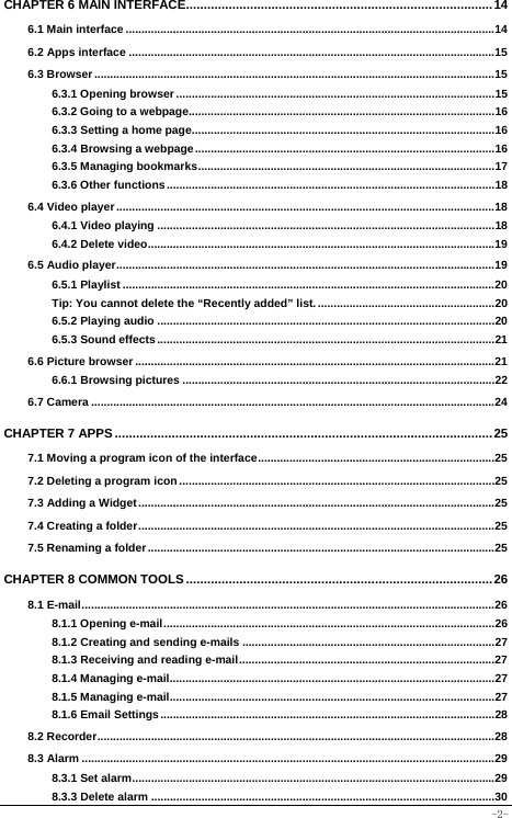  -2- CHAPTER 6 MAIN INTERFACE......................................................................................14 6.1 Main interface .....................................................................................................................14 6.2 Apps interface ....................................................................................................................15 6.3 Browser ...............................................................................................................................15 6.3.1 Opening browser .....................................................................................................15 6.3.2 Going to a webpage.................................................................................................16 6.3.3 Setting a home page................................................................................................16 6.3.4 Browsing a webpage...............................................................................................16 6.3.5 Managing bookmarks..............................................................................................17 6.3.6 Other functions........................................................................................................18 6.4 Video player........................................................................................................................18 6.4.1 Video playing ...........................................................................................................18 6.4.2 Delete video..............................................................................................................19 6.5 Audio player........................................................................................................................19 6.5.1 Playlist ......................................................................................................................20 Tip: You cannot delete the “Recently added” list. ........................................................20 6.5.2 Playing audio ...........................................................................................................20 6.5.3 Sound effects...........................................................................................................21 6.6 Picture browser ..................................................................................................................21 6.6.1 Browsing pictures ...................................................................................................22 6.7 Camera ................................................................................................................................24 CHAPTER 7 APPS..........................................................................................................25 7.1 Moving a program icon of the interface...........................................................................25 7.2 Deleting a program icon....................................................................................................25 7.3 Adding a Widget.................................................................................................................25 7.4 Creating a folder.................................................................................................................25 7.5 Renaming a folder..............................................................................................................25 CHAPTER 8 COMMON TOOLS......................................................................................26 8.1 E-mail...................................................................................................................................26 8.1.1 Opening e-mail.........................................................................................................26 8.1.2 Creating and sending e-mails ................................................................................27 8.1.3 Receiving and reading e-mail.................................................................................27 8.1.4 Managing e-mail.......................................................................................................27 8.1.5 Managing e-mail.......................................................................................................27 8.1.6 Email Settings..........................................................................................................28 8.2 Recorder..............................................................................................................................28 8.3 Alarm ...................................................................................................................................29 8.3.1 Set alarm...................................................................................................................29 8.3.3 Delete alarm .............................................................................................................30 