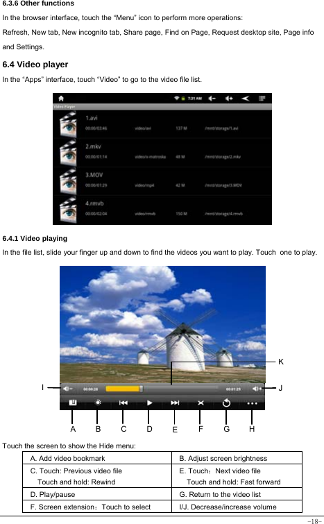  -18- 6.3.6 Other functions In the browser interface, touch the “Menu” icon to perform more operations:   Refresh, New tab, New incognito tab, Share page, Find on Page, Request desktop site, Page info and Settings.  6.4 Video player In the “Apps” interface, touch “Video” to go to the video file list.           6.4.1 Video playing  In the file list, slide your finger up and down to find the videos you want to play. Touch one to play.             Touch the screen to show the Hide menu:  A. Add video bookmark B. Adjust screen brightness C. Touch: Previous video file Touch and hold: Rewind E. Touch：Next video file Touch and hold: Fast forward D. Play/pause G. Return to the video list F. Screen extension：Touch to select  I/J. Decrease/increase volume ABHI  JEFGCDK