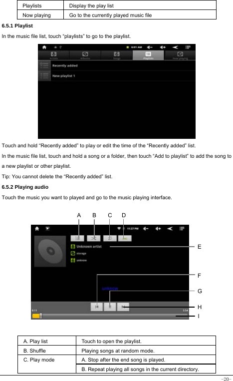  -20- Playlists  Display the play list Now playing  Go to the currently played music file 6.5.1 Playlist In the music file list, touch “playlists” to go to the playlist.                   Touch and hold “Recently added” to play or edit the time of the “Recently added” list. In the music file list, touch and hold a song or a folder, then touch “Add to playlist” to add the song to a new playlist or other playlist.     Tip: You cannot delete the “Recently added” list. 6.5.2 Playing audio Touch the music you want to played and go to the music playing interface.               A. Play list  Touch to open the playlist. B. Shuffle  Playing songs at random mode. A. Stop after the end song is played. C. Play mode B. Repeat playing all songs in the current directory. HCEFGABID