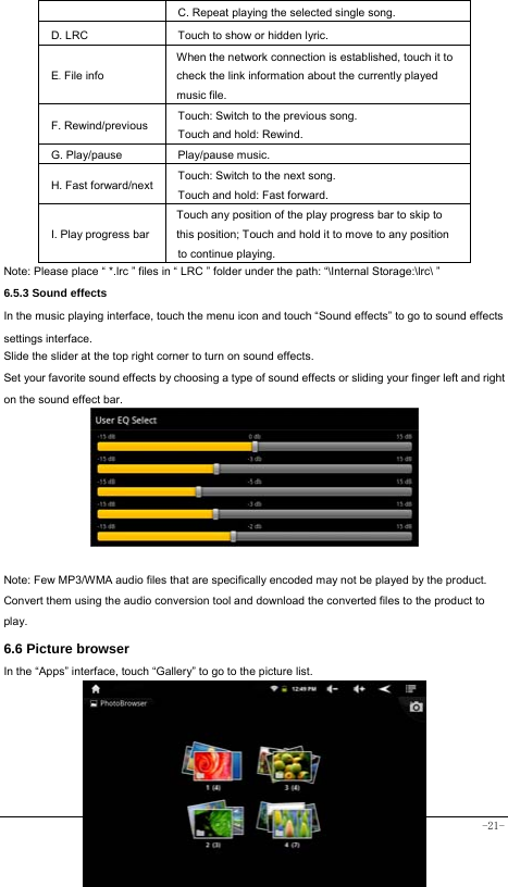  -21- C. Repeat playing the selected single song. D. LRC  Touch to show or hidden lyric.   E. File info When the network connection is established, touch it to check the link information about the currently played music file. F. Rewind/previous Touch: Switch to the previous song. Touch and hold: Rewind.  G. Play/pause   Play/pause music. H. Fast forward/next Touch: Switch to the next song. Touch and hold: Fast forward. I. Play progress barTouch any position of the play progress bar to skip to this position; Touch and hold it to move to any position to continue playing. Note: Please place “ *.lrc ” files in “ LRC ” folder under the path: “\Internal Storage:\lrc\ ” 6.5.3 Sound effects In the music playing interface, touch the menu icon and touch “Sound effects” to go to sound effects settings interface. Slide the slider at the top right corner to turn on sound effects. Set your favorite sound effects by choosing a type of sound effects or sliding your finger left and right on the sound effect bar.        Note: Few MP3/WMA audio files that are specifically encoded may not be played by the product. Convert them using the audio conversion tool and download the converted files to the product to play. 6.6 Picture browser In the “Apps” interface, touch “Gallery” to go to the picture list.         