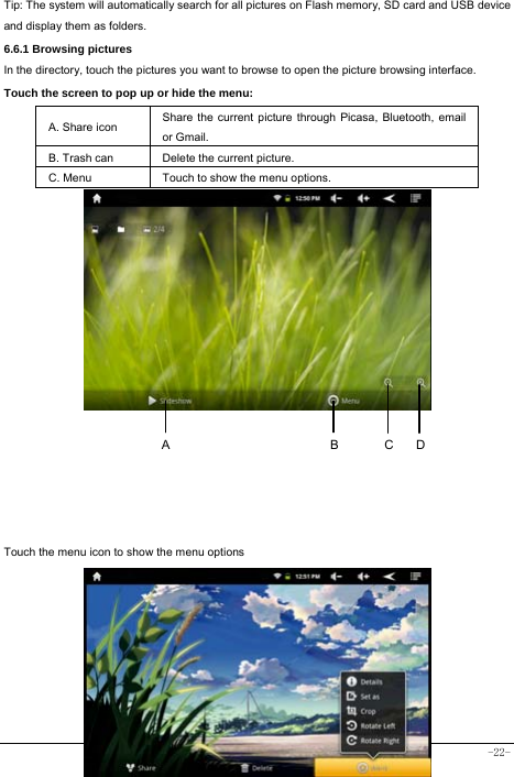  -22-    Tip: The system will automatically search for all pictures on Flash memory, SD card and USB device and display them as folders. 6.6.1 Browsing pictures  In the directory, touch the pictures you want to browse to open the picture browsing interface.   Touch the screen to pop up or hide the menu:  A. Share icon Share the current picture through Picasa, Bluetooth, email or Gmail.   B. Trash can  Delete the current picture. C. Menu  Touch to show the menu options.                   Touch the menu icon to show the menu options         DCBA