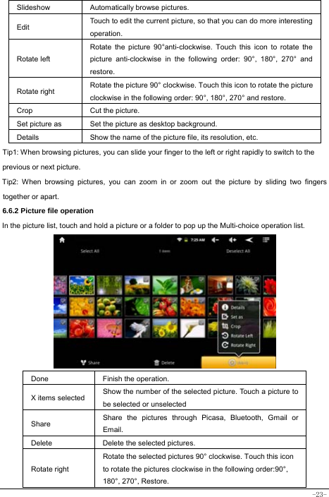  -23-    Slideshow Automatically browse pictures. Edit  Touch to edit the current picture, so that you can do more interesting operation.  Rotate left Rotate the picture 90°anti-clockwise. Touch this icon to rotate the picture anti-clockwise in the following order: 90°, 180°, 270° and restore.  Rotate right  Rotate the picture 90° clockwise. Touch this icon to rotate the picture clockwise in the following order: 90°, 180°, 270° and restore. Crop  Cut the picture.   Set picture as  Set the picture as desktop background. Details  Show the name of the picture file, its resolution, etc. Tip1: When browsing pictures, you can slide your finger to the left or right rapidly to switch to the previous or next picture. Tip2: When browsing pictures, you can zoom in or zoom out the picture by sliding two fingers together or apart. 6.6.2 Picture file operation In the picture list, touch and hold a picture or a folder to pop up the Multi-choice operation list.           Done  Finish the operation. X items selected  Show the number of the selected picture. Touch a picture to be selected or unselected Share  Share the pictures through Picasa, Bluetooth, Gmail or Email. Delete  Delete the selected pictures. Rotate right Rotate the selected pictures 90° clockwise. Touch this icon to rotate the pictures clockwise in the following order:90°, 180°, 270°, Restore. 