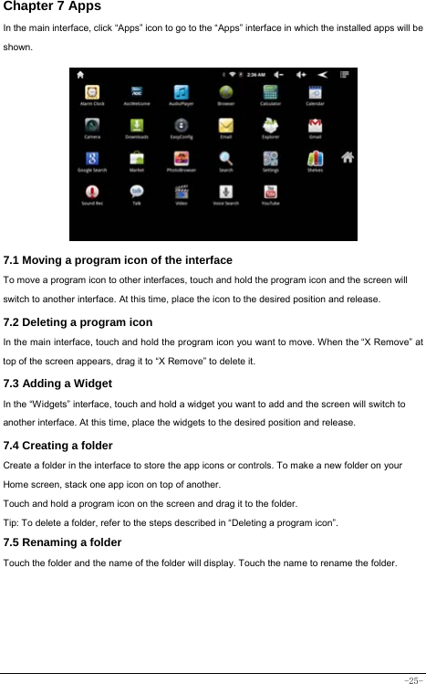  -25- Chapter 7 Apps In the main interface, click “Apps” icon to go to the “Apps” interface in which the installed apps will be shown.               7.1 Moving a program icon of the interface To move a program icon to other interfaces, touch and hold the program icon and the screen will switch to another interface. At this time, place the icon to the desired position and release. 7.2 Deleting a program icon   In the main interface, touch and hold the program icon you want to move. When the “X Remove” at top of the screen appears, drag it to “X Remove” to delete it.  7.3 Adding a Widget In the “Widgets” interface, touch and hold a widget you want to add and the screen will switch to another interface. At this time, place the widgets to the desired position and release. 7.4 Creating a folder Create a folder in the interface to store the app icons or controls. To make a new folder on your Home screen, stack one app icon on top of another. Touch and hold a program icon on the screen and drag it to the folder. Tip: To delete a folder, refer to the steps described in “Deleting a program icon”. 7.5 Renaming a folder Touch the folder and the name of the folder will display. Touch the name to rename the folder.         