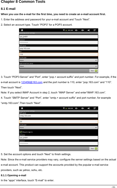  -26- Chapter 8 Common Tools 8.1 E-mail When you use the e-mail for the first time, you need to create an e-mail account first. 1. Enter the address and password for your e-mail account and Touch “Next”. 2. Select an account type. Touch “POP3” for a POP3 account.           3. Touch “POP3 Server” and “Port”, enter “pop.+ account suffix” and port number. For example, if the e-mail account is 123456@163.com and the port number is 110, enter “pop.163.com” and “110”. Then touch “Next”. Note: If you select IMAP Account in step 2, touch “IMAP Server” and enter“IMAP.163.com”. 4. Touch “SMTP Server” and “Port”, enter “smtp.+ account suffix” and port number, for example “smtp.163.com”.Then touch “Next”.          5. Set the account options and touch “Next” to finish settings. Note: Since the e-mail service providers may vary, configure the server settings based on the actual e-mail account. This product can support the accounts provided by the popular e-mail service providers, such as yahoo, sohu, etc.     8.1.1 Opening e-mail In the “apps” interface, touch “E-mail” to enter. 