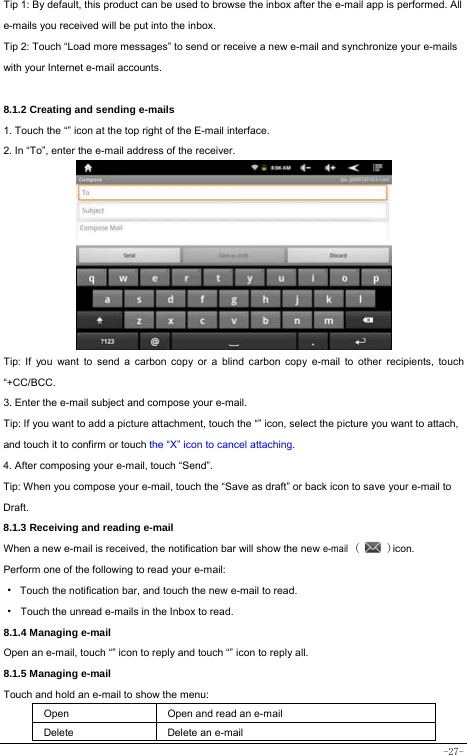  -27- Tip 1: By default, this product can be used to browse the inbox after the e-mail app is performed. All e-mails you received will be put into the inbox. Tip 2: Touch “Load more messages” to send or receive a new e-mail and synchronize your e-mails with your Internet e-mail accounts.  8.1.2 Creating and sending e-mails 1. Touch the “” icon at the top right of the E-mail interface. 2. In “To”, enter the e-mail address of the receiver.                Tip: If you want to send a carbon copy or a blind carbon copy e-mail to other recipients, touch “+CC/BCC. 3. Enter the e-mail subject and compose your e-mail. Tip: If you want to add a picture attachment, touch the “” icon, select the picture you want to attach, and touch it to confirm or touch the “X” icon to cancel attaching. 4. After composing your e-mail, touch “Send”. Tip: When you compose your e-mail, touch the “Save as draft” or back icon to save your e-mail to Draft.    8.1.3 Receiving and reading e-mail  When a new e-mail is received, the notification bar will show the new e-mail (   )icon. Perform one of the following to read your e-mail: ·  Touch the notification bar, and touch the new e-mail to read. · Touch the unread e-mails in the Inbox to read. 8.1.4 Managing e-mail   Open an e-mail, touch “” icon to reply and touch “” icon to reply all. 8.1.5 Managing e-mail    Touch and hold an e-mail to show the menu:     Open Open and read an e-mail Delete Delete an e-mail  