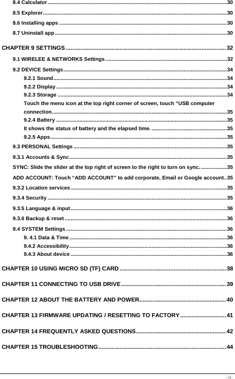  -3- 8.4 Calculator............................................................................................................................30 8.5 Explorer...............................................................................................................................30 8.6 Installing apps ....................................................................................................................30 8.7 Uninstall app.......................................................................................................................30 CHAPTER 9 SETTINGS..................................................................................................32 9.1 WIRELEE &amp; NETWORKS Settings....................................................................................32 9.2 DEVICE Settings.................................................................................................................34 9.2.1 Sound........................................................................................................................34 9.2.2 Display......................................................................................................................34 9.2.3 Storage .....................................................................................................................34 Touch the menu icon at the top right corner of screen, touch “USB computer connection.........................................................................................................................35 9.2.4 Battery ......................................................................................................................35 It shows the status of battery and the elapsed time. ....................................................35 9.2.5 Apps..........................................................................................................................35 9.3 PERSONAL Settings ..........................................................................................................35 9.3.1 Accounts &amp; Sync.............................................................................................................35 SYNC: Slide the slider at the top right of screen to the right to turn on sync...................35 ADD ACCOUNT: Touch “ADD ACCOUNT” to add corporate, Email or Google account..35 9.3.2 Location services ............................................................................................................35 9.3.4 Security ............................................................................................................................35 9.3.5 Language &amp; input............................................................................................................36 9.3.6 Backup &amp; reset ................................................................................................................36 9.4 SYSTEM Settings ...............................................................................................................36 9. 4.1 Data &amp; Time .............................................................................................................36 9.4.2 Accessibility.............................................................................................................36 9.4.3 About device ............................................................................................................36 CHAPTER 10 USING MICRO SD (TF) CARD.................................................................38 CHAPTER 11 CONNECTING TO USB DRIVE................................................................39 CHAPTER 12 ABOUT THE BATTERY AND POWER.....................................................40 CHAPTER 13 FIRMWARE UPDATING / RESETTING TO FACTORY............................41 CHAPTER 14 FREQUENTLY ASKED QUESTIONS.......................................................42 CHAPTER 15 TROUBLESHOOTING..............................................................................44 