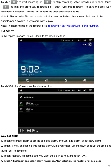  -29-    Touch “      ” to start recording or “      ” to stop recording. After recording is finished, touch “      ” to play the previously recorded file. Touch “Use this recording” to save the previously recorded file or touch “Discard” not to save the previously recorded file. Note 1: The recorded file can be automatically saved in flash so that you can find them in the AudioPlayer “ playlists -&gt;My recordings” to play. Note: The naming rule of the recorded file: recording_Year+Month+Date_Serial Number. 8.3 Alarm In the “Apps” interface, touch “Clock” to the clock interface.        Touch “Set alarm” to enable the alarm function.         8.3.1 Set alarm 1. Touch the preset alarm to set the selected alarm, or touch “add alarm” to add new alarm. 2. Touch “Time”, and set the time for the alarm. Slide your finger up and down to adjust the time, and touch “Set” to complete. 3. Touch “Repeat,” select the date you want the alarm to ring, and touch “OK”.   4. Touch “Ringtones” and select alarm ringtones. After selection, the ringtone will be played 