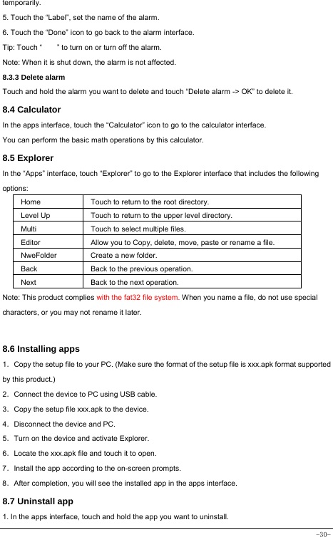  -30- temporarily. 5. Touch the “Label”, set the name of the alarm. 6. Touch the “Done” icon to go back to the alarm interface. Tip: Touch “        ” to turn on or turn off the alarm.    Note: When it is shut down, the alarm is not affected.    8.3.3 Delete alarm Touch and hold the alarm you want to delete and touch “Delete alarm -&gt; OK” to delete it. 8.4 Calculator In the apps interface, touch the “Calculator” icon to go to the calculator interface. You can perform the basic math operations by this calculator.     8.5 Explorer   In the “Apps” interface, touch “Explorer” to go to the Explorer interface that includes the following options:  Home Touch to return to the root directory. Level Up Touch to return to the upper level directory. Multi Touch to select multiple files. Editor Allow you to Copy, delete, move, paste or rename a file. NweFolder  Create a new folder. Back Back to the previous operation. Next Back to the next operation. Note: This product complies with the fat32 file system. When you name a file, do not use special characters, or you may not rename it later.    8.6 Installing apps    1．Copy the setup file to your PC. (Make sure the format of the setup file is xxx.apk format supported by this product.) 2．Connect the device to PC using USB cable. 3．Copy the setup file xxx.apk to the device. 4．Disconnect the device and PC. 5．Turn on the device and activate Explorer. 6．Locate the xxx.apk file and touch it to open. 7．Install the app according to the on-screen prompts. 8．After completion, you will see the installed app in the apps interface.    8.7 Uninstall app   1. In the apps interface, touch and hold the app you want to uninstall. 