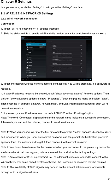  -32- Chapter 9 Settings In apps interface, touch the “Settings” icon to go to the “Settings” interface. 9.1 WIRELEE &amp; NETWORKS Settings 9.1.1 Wi-Fi network connection Connection 1. Touch “Wi-Fi” to enter into Wi-Fi settings interface. 2. Slide the slider to right to enable Wi-Fi and this product scans for available wireless networks.          3. Touch the desired wireless network name to connect to it. You will be prompted, if a password is required.  4. If static IP address needs to be entered, touch “show advanced options” for more options. Then click on “show advanced options to show “IP settings”. Touch the pop-up menu and select “static”. Then enter the IP address, gateway, network mask, and DNS information required for such Wi-Fi network connections. 5. If you use dynamic IP address keep the default &quot;DHCP&quot; in the “IP settings” option. Note: The word &quot;Connected&quot; displayed under the network name indicates a successful connection.   Afterwards you can surf the Internet, connect to email services, etc.  Note 1: When you connect Wi-Fi for the first time and the prompt “Failed” appears, disconnect Wi-Fi and reconnect it. When you input an incorrect password and the prompt “Authentication problem” appears, touch the network and forget it, then connect it with correct password. Note 2: You do not have to re-enter the password when you re-connect to the previously connected wireless network that is encrypted, unless you reset the product to the factory settings. Note 3: Auto search for Wi-Fi is performed, i.e., no additional steps are required to connect to the Wi-Fi network. For some closed wireless networks, the username or password may be required. Note 4: The availability of Wi-Fi signals may depend on the amount, infrastructure, and objects through which a signal must pass. 
